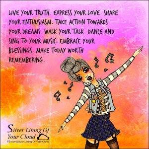 Live your truth. Express your love. Share your enthusiasm. Take action towards your dreams. Walk your talk. Dance and sing to your music. Embrace your blessings. Make today worth remembering. ~Steve Maraboli 