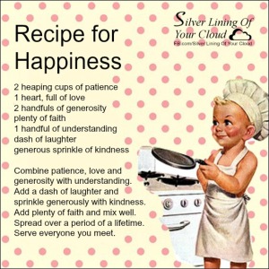 RECIPE FOR HAPPINESS by Deb Dykes  2 heaping cups of patience 1 heart, full of love 2 handfuls of generosity plenty of faith 1 handful of understanding dash of laughter generous sprinkle of kindness  Combine patience, love and generosity with understanding. Add a dash of laughter and sprinkle generously with kindness. Add plenty of faith and mix well. Spread over a period of a lifetime. Serve everyone you meet. 