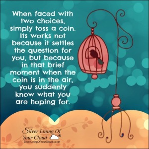When faced with two choices, simply toss a coin. Its works not because it settles the question for you, but because in that brief moment when the coin is in the air, you suddenly know what you are hoping for. 