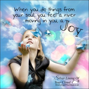 When you do things from your soul, you feel a river moving in you, a joy. ~Rumi 