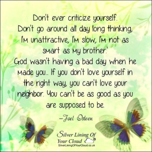 Don't ever criticize yourself. Don't go around all day long thinking, 'I'm unattractive, I'm slow, I'm not as smart as my brother.' God wasn't having a bad day when he made you... If you don't love yourself in the right way, you can't love your neighbor. You can't be as good as you are supposed to be. ~Joel Osteen 
