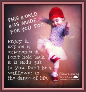 This world was made for you too. Enjoy it, explore it, experience it. Don't hold back. It is God's gift to you. Don't be a wallflower in the dance of life. 