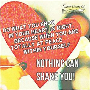 Do what you know in your heart is right. Because when you are totally at peace within yourself...Nothing can shake you! 